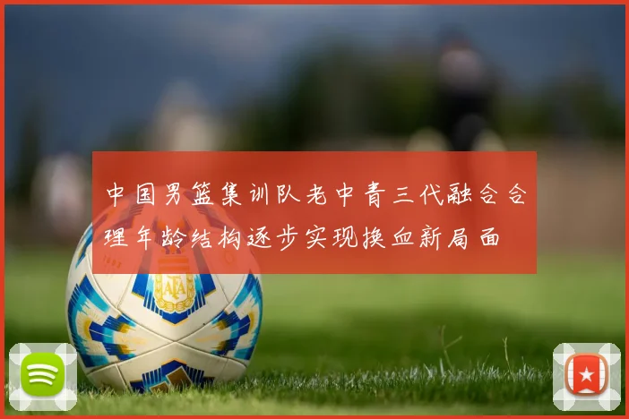 中国男篮集训队老中青三代融合合理年龄结构逐步实现换血新局面