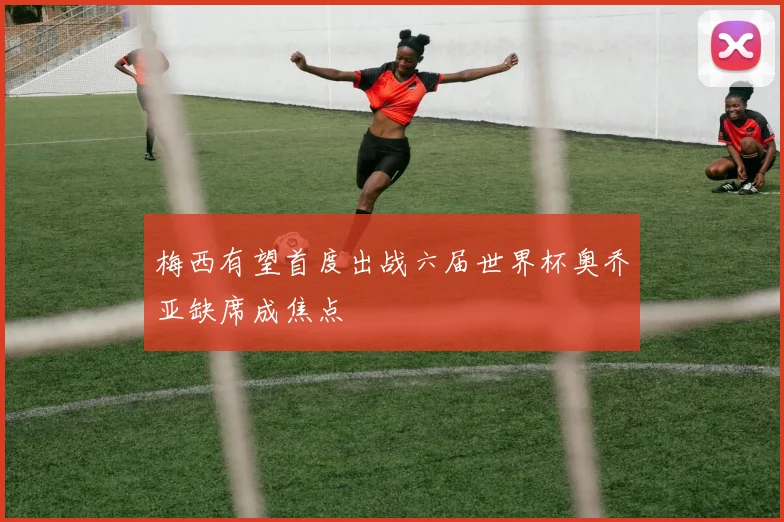 梅西有望首度出战六届世界杯奥乔亚缺席成焦点