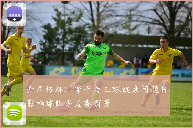 丹尼格林：华子与三球健康问题将影响球队季后赛前景