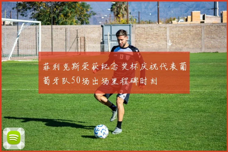菲利克斯荣获纪念奖杯庆祝代表葡萄牙队50场出场里程碑时刻