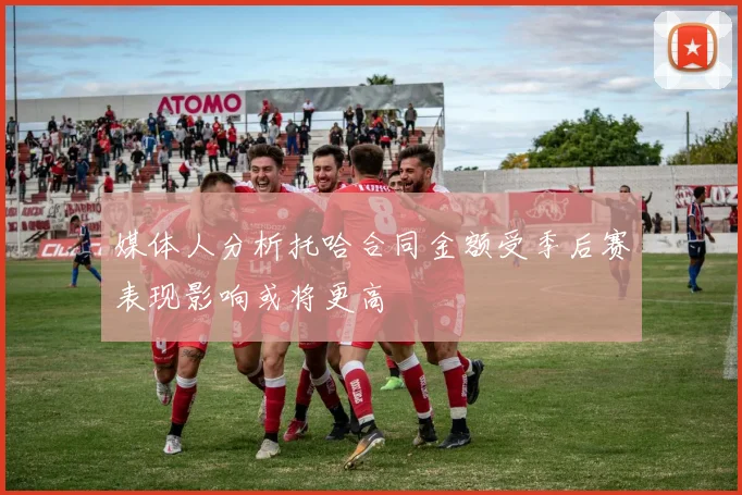 媒体人分析托哈合同金额受季后赛表现影响或将更高