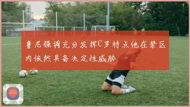 鲁尼强调充分发挥C罗特点他在禁区内依然具备决定性威胁