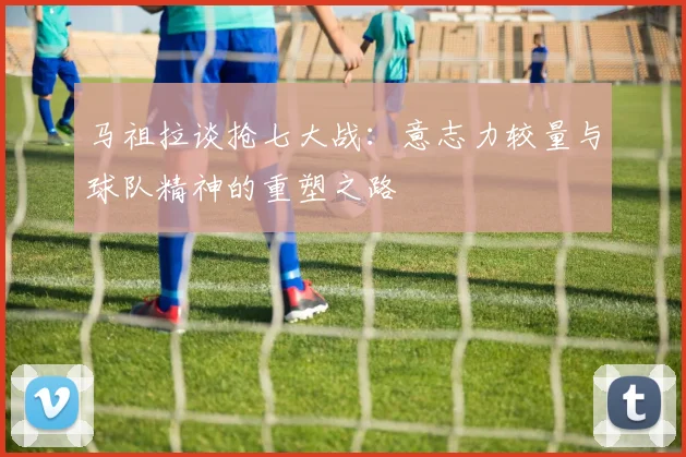 马祖拉谈抢七大战：意志力较量与球队精神的重塑之路