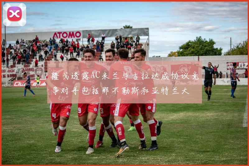 隆戈透露AC米兰与吉拉达成协议竞争对手包括那不勒斯和亚特兰大