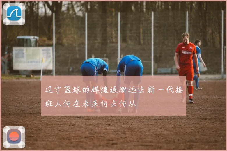 辽宁篮球的辉煌逐渐远去新一代接班人何在未来何去何从