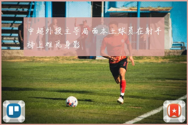 中超外援主导局面本土球员在射手榜上难觅身影