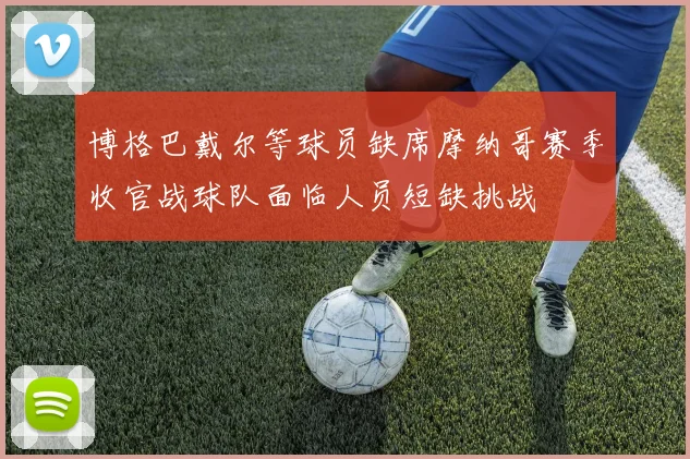 博格巴戴尔等球员缺席摩纳哥赛季收官战球队面临人员短缺挑战