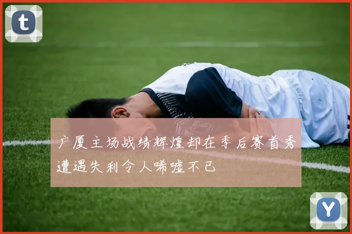广厦主场战绩辉煌却在季后赛首秀遭遇失利令人唏嘘不已