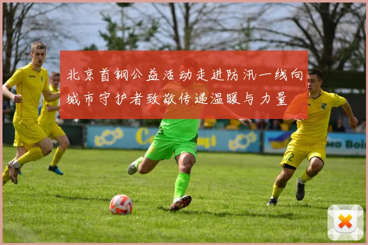 北京首钢公益活动走进防汛一线向城市守护者致敬传递温暖与力量